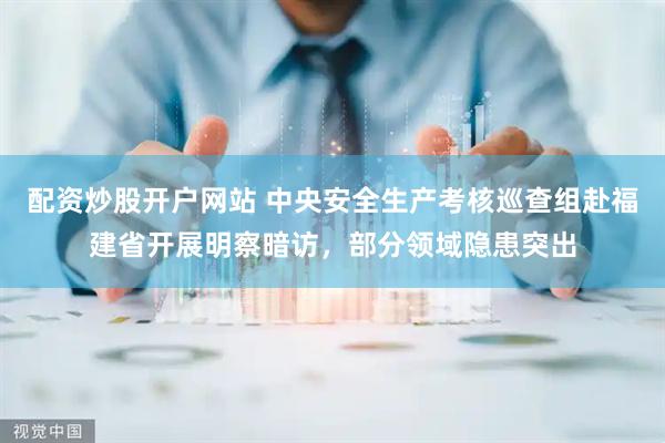 配资炒股开户网站 中央安全生产考核巡查组赴福建省开展明察暗访，部分领域隐患突出