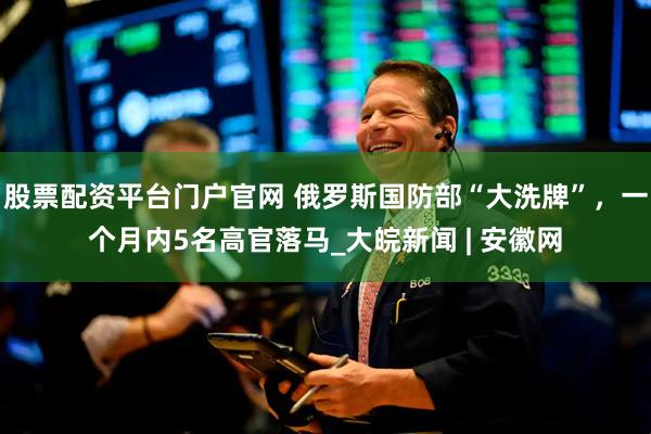 股票配资平台门户官网 俄罗斯国防部“大洗牌”，一个月内5名高官落马_大皖新闻 | 安徽网