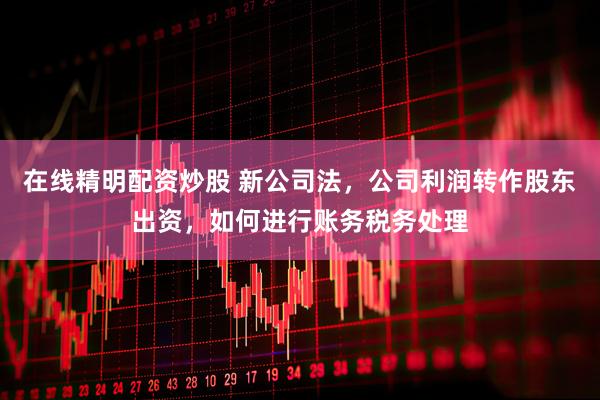 在线精明配资炒股 新公司法,公司利润转作股东出资,如何进行账务税务处理