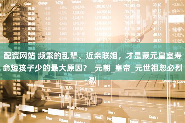 配资网站 频繁的乱辈、近亲联姻，才是蒙元皇室寿命短孩子少的最大原因？_元朝_皇帝_元世祖忽必烈