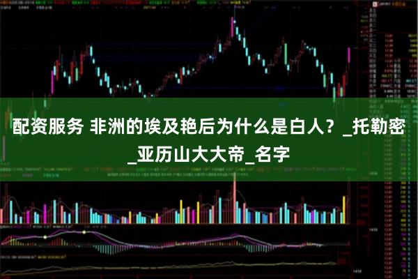 配资服务 非洲的埃及艳后为什么是白人？_托勒密_亚历山大大帝_名字