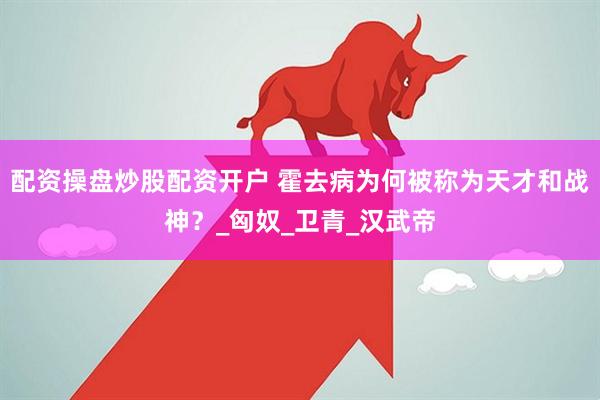 配资操盘炒股配资开户 霍去病为何被称为天才和战神？_匈奴_卫青_汉武帝