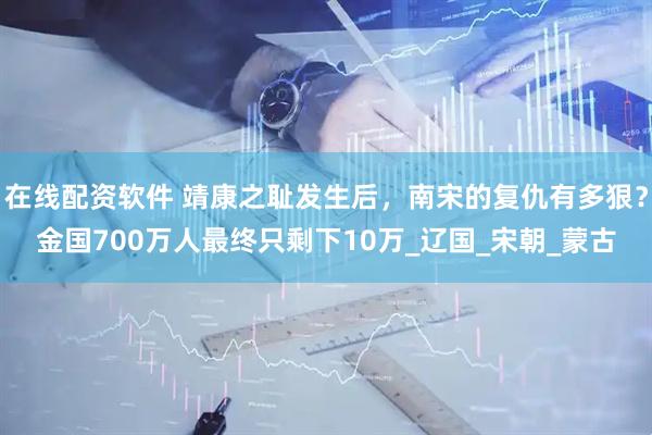 在线配资软件 靖康之耻发生后，南宋的复仇有多狠？金国700万人最终只剩下10万_辽国_宋朝_蒙古