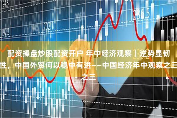配资操盘炒股配资开户 年中经济观察｜逆势显韧性，中国外贸何以稳中有进——中国经济年中观察之三