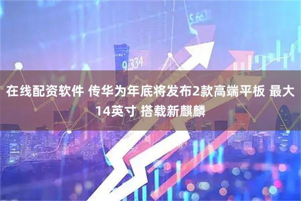 在线配资软件 传华为年底将发布2款高端平板 最大14英寸 搭载新麒麟