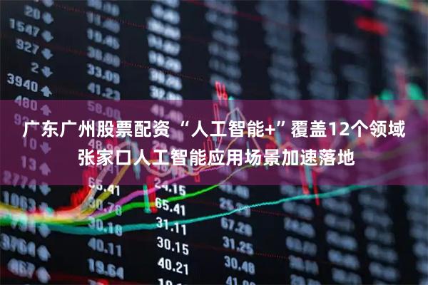 广东广州股票配资 “人工智能+”覆盖12个领域 张家口人工智能应用场景加速落地