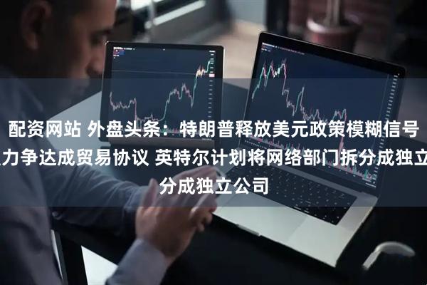 配资网站 外盘头条：特朗普释放美元政策模糊信号 欧盟力争达成贸易协议 英特尔计划将网络部门拆分成独立公司