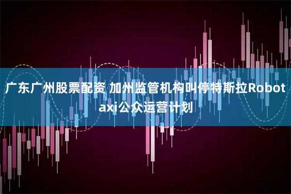 广东广州股票配资 加州监管机构叫停特斯拉Robotaxi公众运营计划