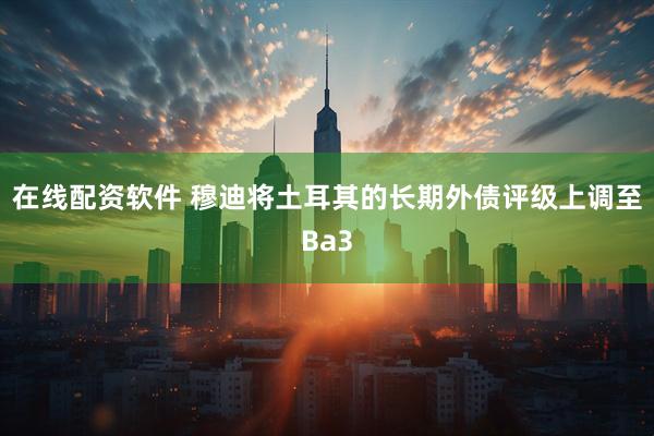 在线配资软件 穆迪将土耳其的长期外债评级上调至Ba3