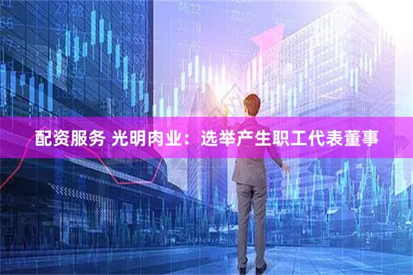 配资服务 光明肉业：选举产生职工代表董事