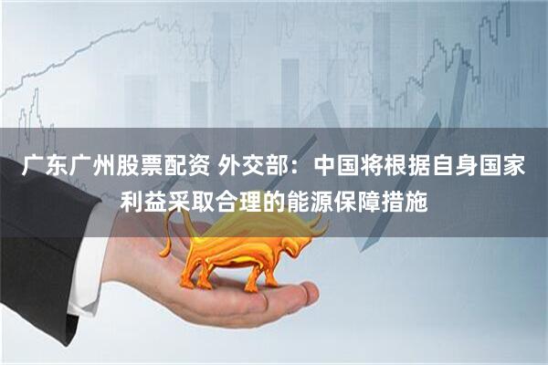 广东广州股票配资 外交部：中国将根据自身国家利益采取合理的能源保障措施