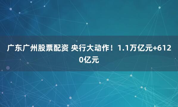 广东广州股票配资 央行大动作！1.1万亿元+6120亿元