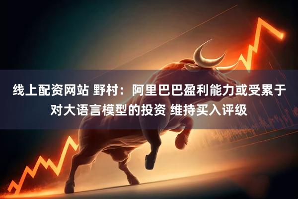 线上配资网站 野村：阿里巴巴盈利能力或受累于对大语言模型的投资 维持买入评级
