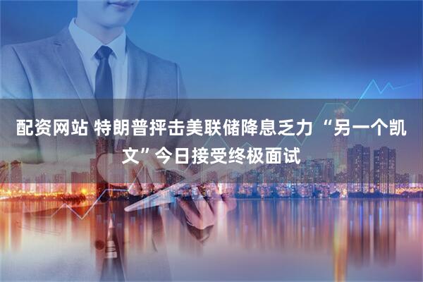 配资网站 特朗普抨击美联储降息乏力 “另一个凯文”今日接受终极面试