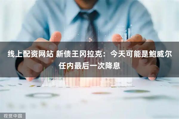 线上配资网站 新债王冈拉克：今天可能是鲍威尔任内最后一次降息