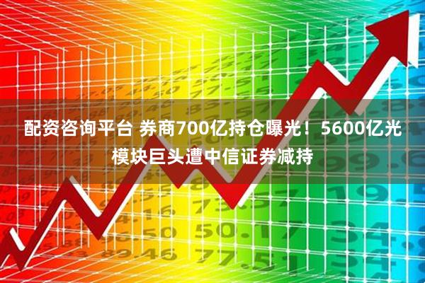 配资咨询平台 券商700亿持仓曝光！5600亿光模块巨头遭中信证券减持