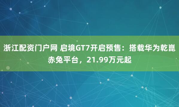 浙江配资门户网 启境GT7开启预售：搭载华为乾崑赤兔平台，21.99万元起