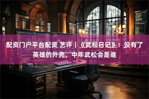 配资门户平台配资 艺评｜《武松日记》：没有了英雄的外壳，中年武松会是谁