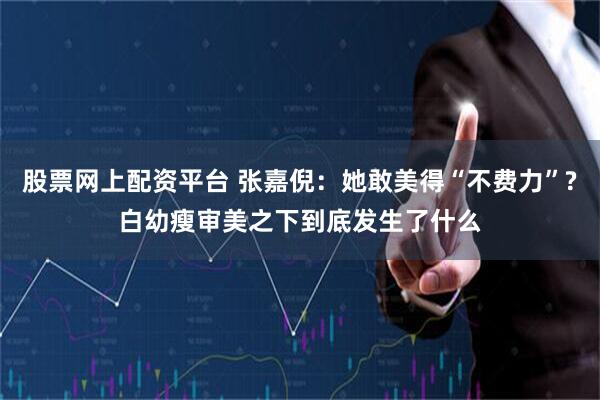 股票网上配资平台 张嘉倪：她敢美得“不费力”?白幼瘦审美之下到底发生了什么