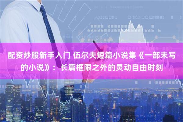 配资炒股新手入门 伍尔夫短篇小说集《一部未写的小说》：长篇框限之外的灵动自由时刻