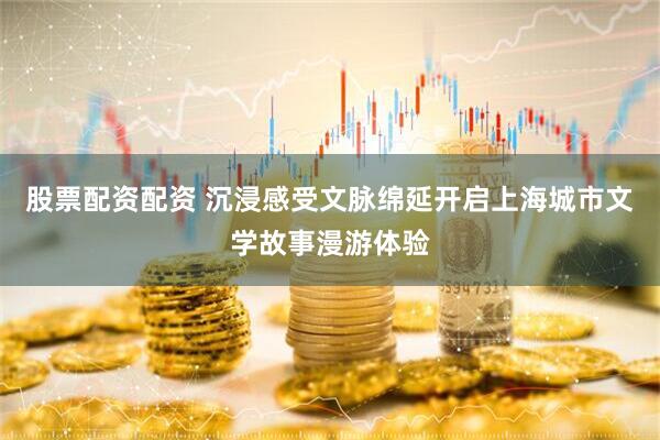 股票配资配资 沉浸感受文脉绵延开启上海城市文学故事漫游体验